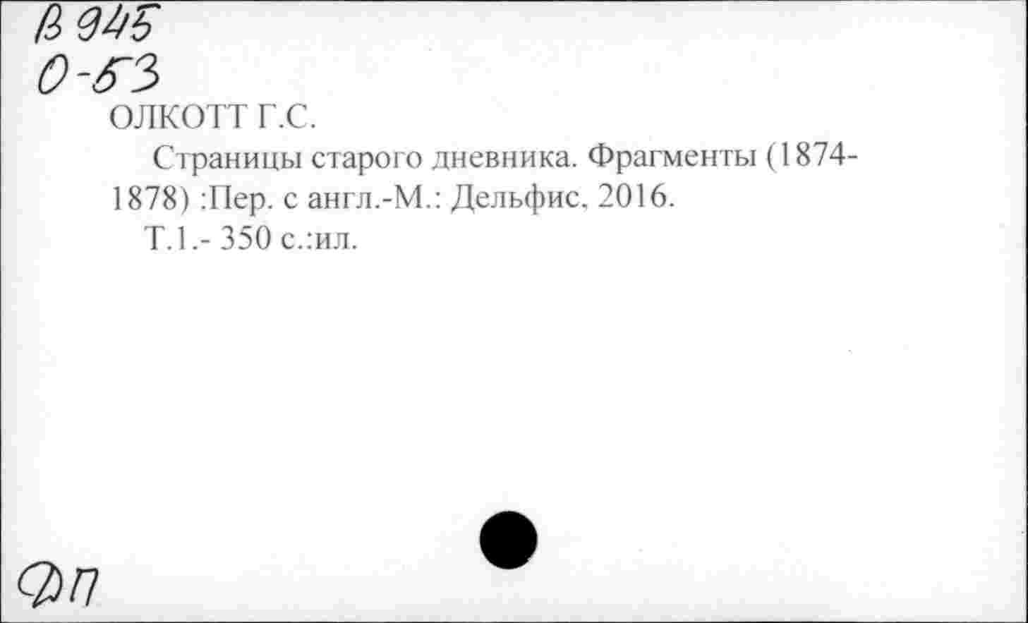 ﻿0-6~3
ОЛКОТТ Г.С.
Страницы старого дневника. Фрагменты (1874-1878) :Пер. с англ.-М.: Дельфис, 2016.
Т.1.-350 с.:ил.
От